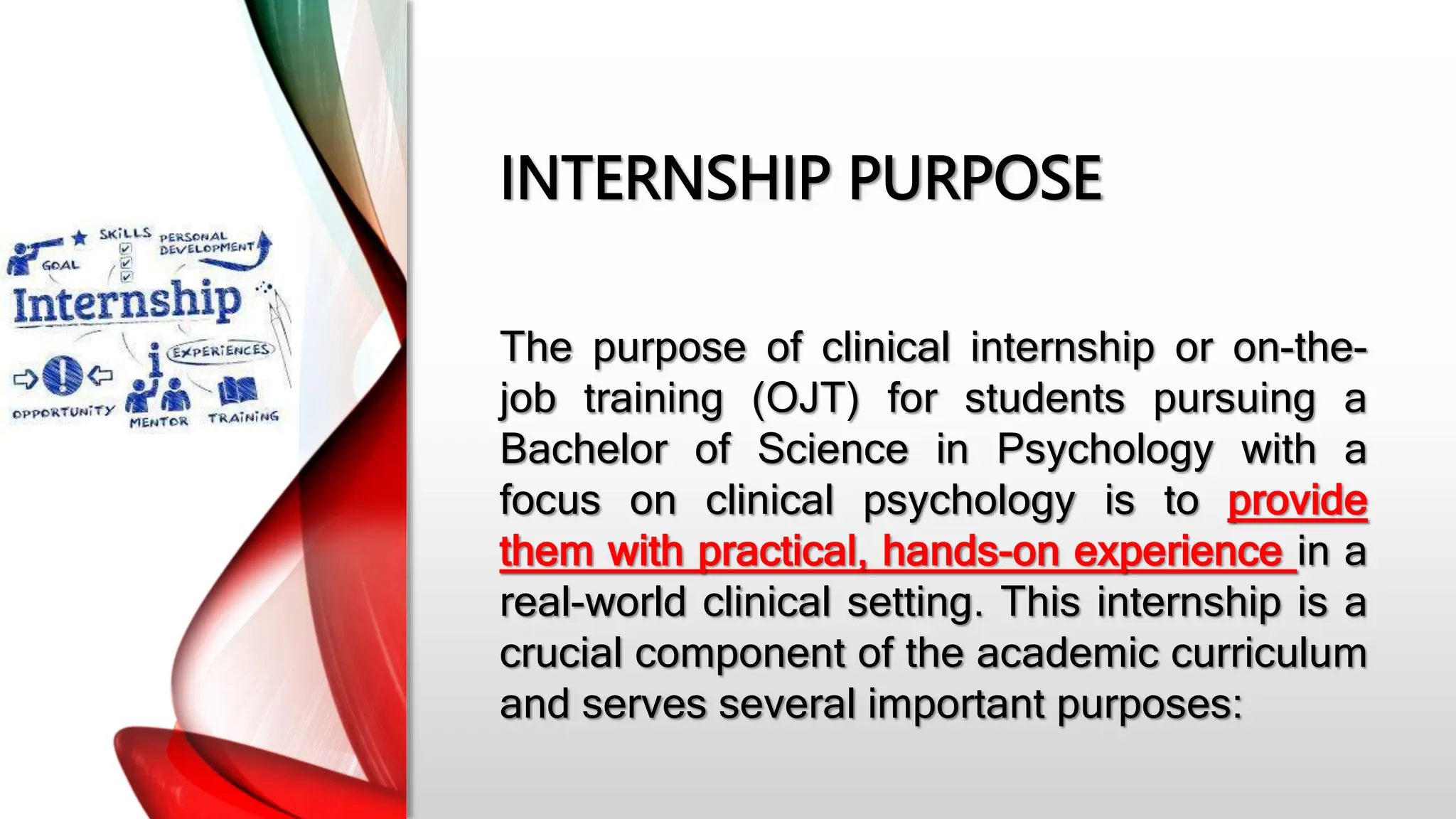INTERNSHIP PURPOSE
The purpose of clinical internship or on-the-
job training (OJT) for students pursuing a
Bachelor of Science in Psychology with a
focus on clinical psychology is to provide
them with practical, hands-on experience in a
real-world clinical setting. This internship is a
crucial component of the academic curriculum
and serves several important purposes:
 