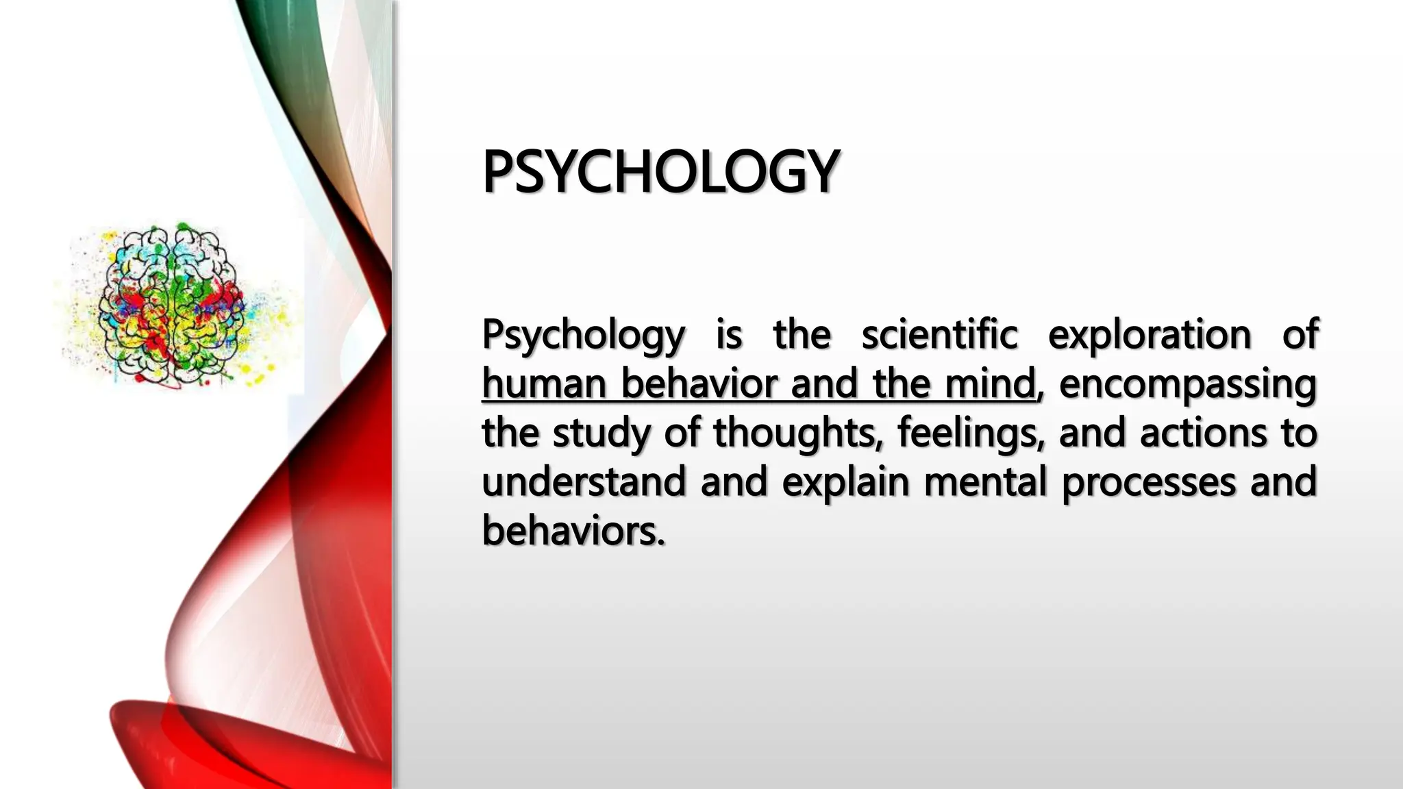 PSYCHOLOGY
Psychology is the scientific exploration of
human behavior and the mind, encompassing
the study of thoughts, feelings, and actions to
understand and explain mental processes and
behaviors.
 
