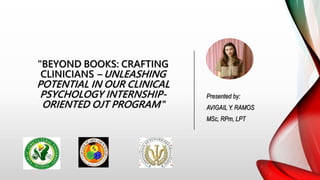 "BEYOND BOOKS: CRAFTING
CLINICIANS – UNLEASHING
POTENTIAL IN OUR CLINICAL
PSYCHOLOGY INTERNSHIP-
ORIENTED OJT PROGRAM"
Presented by:
AVIGAIL Y. RAMOS
MSc, RPm, LPT
 