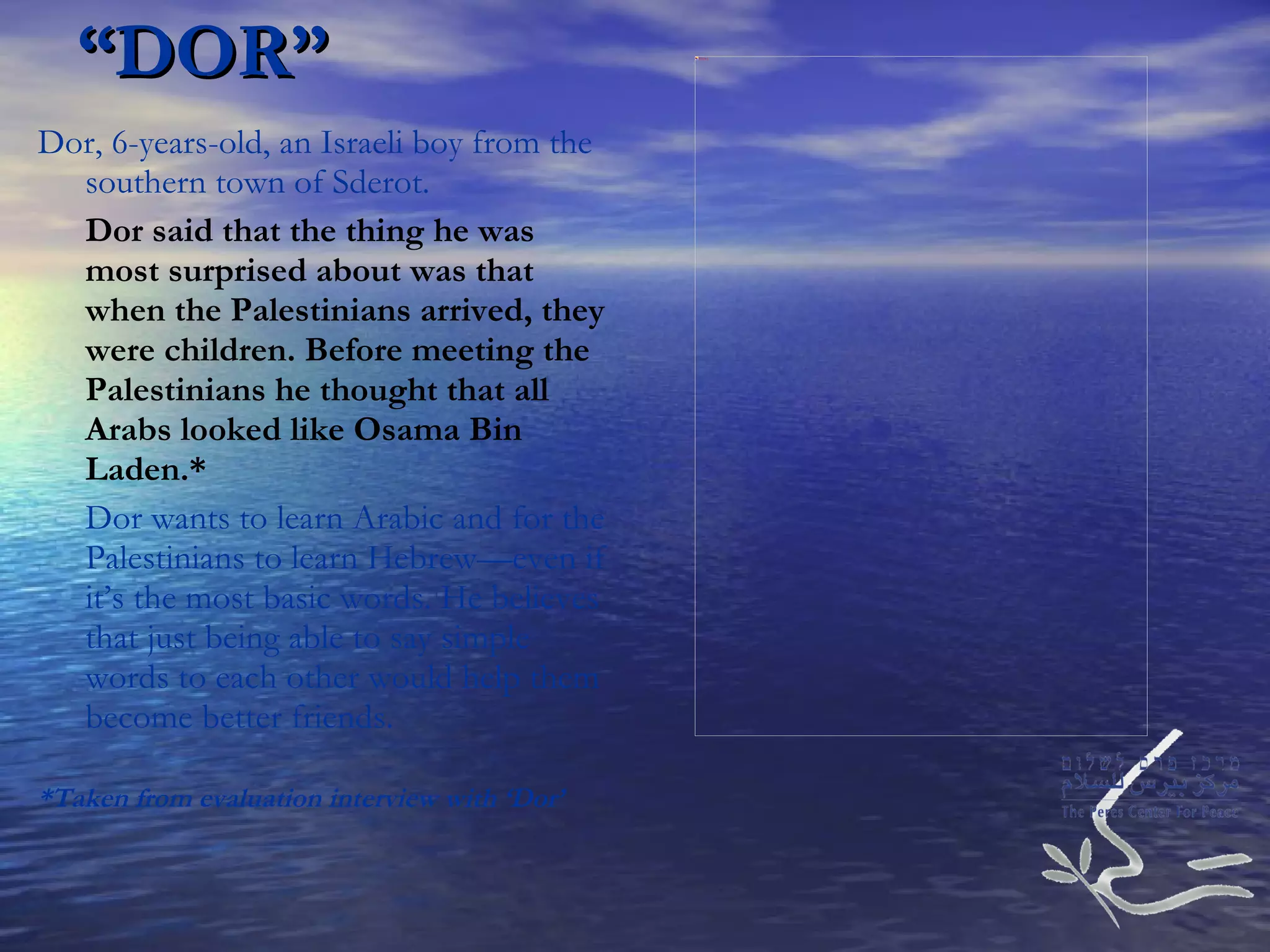 “ DOR” Dor, 6-years-old, an Israeli boy from the southern town of Sderot. Dor said that the thing he was most surprised about was that when the Palestinians arrived, they were children. Before meeting the Palestinians he thought that all Arabs looked like Osama Bin Laden.* Dor wants to learn Arabic and for the Palestinians to learn Hebrew—even if it’s the most basic words. He believes that just being able to say simple words to each other would help them become better friends. *Taken from evaluation interview with ‘Dor’ 