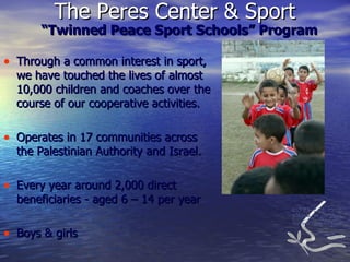 “ Twinned Peace Sport Schools” Program Through a common interest in sport, we have touched the lives of almost 10,000 children and coaches over the course of our cooperative activities. Operates in 17 communities across the Palestinian Authority and Israel. Every year around 2,000 direct beneficiaries - aged 6 – 14 per year Boys & girls The Peres Center & Sport  