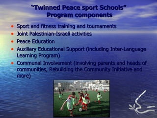 “ Twinned Peace sport Schools”  Program components Sport and fitness training and tournaments Joint Palestinian-Israeli activities Peace Education Auxiliary Educational Support (including Inter-Language Learning Program) Communal Involvement (involving parents and heads of communities, Rebuilding the Community Initiative and more) 