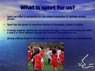 Sport can offer a mechanism for non-violent interaction of radically diverse groups. Sport has the power to overcome barriers of language, culture & politics. It brings together individuals and groups through a ritual performance and offers a space in which different groups can conceive themselves as one.  Strong unifying factor in the process of conflict transformation and peacebuilding What is sport for us? 