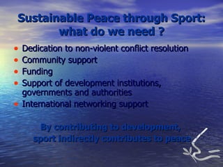 Sustainable Peace through Sport: what do we need ? Dedication to non-violent conflict resolution Community support Funding Support of development institutions, governments and authorities International networking support By contributing to development,  sport indirectly contributes to peace 