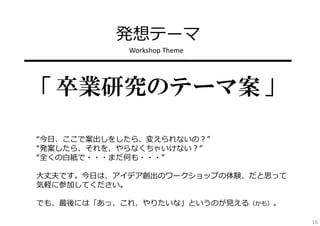 発想テーマ
Workshop Theme

━━━━━━━━━━━━━━━━

「 卒業研究のテーマ案 」
“今⽇、ここで案出しをしたら、変えられないの？”
“発案したら、それを、やらなくちゃいけない？”
“全くの⽩紙で・・・まだ何も・・・”
⼤丈夫です。今⽇は、アイデア創出のワークショップの体験、だと思って
気軽に参加してください。
でも、最後には「あっ、これ、やりたいな」というのが⾒える（かも）。
16

 