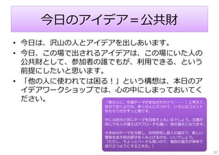 今⽇のアイデア＝公共財
• 今⽇は、沢⼭の⼈とアイデアを出しあいます。
• 今⽇、この場で出されるアイデアは、この場にいた⼈の
公共財として、参加者の誰でもが、利⽤できる、という
前提にしたいと思います。
• 「他の⼈に使われては困る！」という構想は、本⽇のア
イデアワークショップでは、⼼の中にしまっておいてく
ださい。
「他の⼈に、卒論テーマがまねされちゃう・・・」と考えて、
伏せておくよりも、多くの⼈にぶつけて、いろんなコメント
をもらう⽅がずっと得です。

中には⾃分と同じテーマを⽬指す⼈もいるでしょう。主題が
同じでも⼈が違えばアプローチも違い、別の論⽂になります。
⼤きめのテーマを分割し、共同研究し数⼈の論⽂で、新しい
意味を成す総合部分をくみ上げるのも、いいでしょう。
（ただし、ちょっとハードル⾼いので、個別の論⽂が単体で
成り⽴つようにする⼯夫も。）
20

 