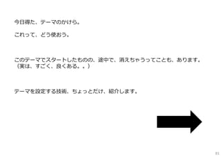 アイデア創出ワーク・プロセス
分析

⽅向付

情報収集

設定する
問題を捉え、定義する

━━━━━━━━━━━━━━━
1つ化、具体化、テーマ定型⽂、
オーナーシップ
下に引く⼒

拡げる

⼤量のアイデア・選択肢を⼿に⼊れる

━━━━━━━━━━━━━━━━━━━━━
ブレインストーミング（BS／BW／SS／FBS）
発想トリガー（SCAMPER（アイデアトランプ）
／TRIZ（智慧カード）／6観点リスト
／即興⽣成トリガー（エクスカージョン）
／Game要素／Design／TRIZfor Biz
発想レシピ（9windows／531ストレンジ
／エクストリームゴール／2段階BS）
発想ノート記法（マインドマップ
／マンダラート／はちのすノート）

絞る

アイデアを評価し、良案を抽出する

━━━━━━━━━━━━━━━━━━━
ハイライト法
コンセプトの進化と選択
番付法
セレクト1
IDEAVote

説明

クライアント
が語るべき
6つのこと

観察

具体化

アイデアスケッチ
6W3H

強化する

重要な懸念点を抽出し、
対策案を考案する

精緻化＆プラン

━━━━━━━━━━━━━
PPCOプロセス

アイデアを精緻にし、
プランにする
━━━━━━━━━━━━━━━
ラピッドプロトタイピング
コンセプトテスト

（〜6w3h想定ユーザヒアリング）

ビジネスプラン

他

version：2012-12-23a
━━━━━━━━━━
⽯井⼒重（IDEAPLANT）

81

 