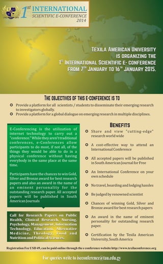 INTERNATIONAL 
TThhee oobbjjeeccttiivveess ooff tthhiiss ee--ccoonnffeerreennccee iiss ttoo 
μ Provide a platform for all / students to disseminate their emerging research 
scientists 
μ Provide a platform for a global dialogue on emerging research in multiple disciplines. 
Benefits 
Benefits 
to investigators globally. 
μ Share and view "cutting-edge" 
research world wide 
μ A cost-effective way to attend an 
International Conference 
μ All accepted papers will be published 
in South American Journal for Free 
μ An International Conference on your 
own schedule 
μ No travel, boarding and lodging hassles 
μ Be judged by renowned scientist 
μ Chances of winning Gold, Silver and 
Bronze award for best research papers 
μ An award in the name of eminent 
personality for outstanding research 
paper. 
μ Certification by the Texila American 
University, South America 
E-Conferencing is the utilization of 
internet technology to carry out a 
"conference." While they aren't traditional 
conferences, e-Conferences allow 
participants to do most, if not all, of the 
things they would be able to do in a 
physical conference without having 
everybody in the same place at the same 
time. 
Participants have the chances to win Gold, 
Silver and Bronze award for best research 
papers and also an award in the name of 
a n e m i n e n t p e r s o n a l i t y fo r t h e 
outstanding research paper. All accepted 
papers will be published in South 
American Journals 
Call for Research Papers on Public 
Health, Clinical Research, Nursing, 
Psychology, Management, Information 
Technology, Education, Alternative 
M e d i c i n e , T h e o l o g y, Fo o d a n d 
Nutrition and Political Sciences. 
Registration Fee USD 49, can be paid online through the e conference website http://www.texilaconference.org 
For queries write to iseconference@tau.edu.gy 
1st 
SCIENTIFIC E-CONFERENCE 
2014 TEXILA 
Texila American University 
is organizing the 
st 1 International Scientific e- conference 
th th from 7 January to 16 January 2015. 

