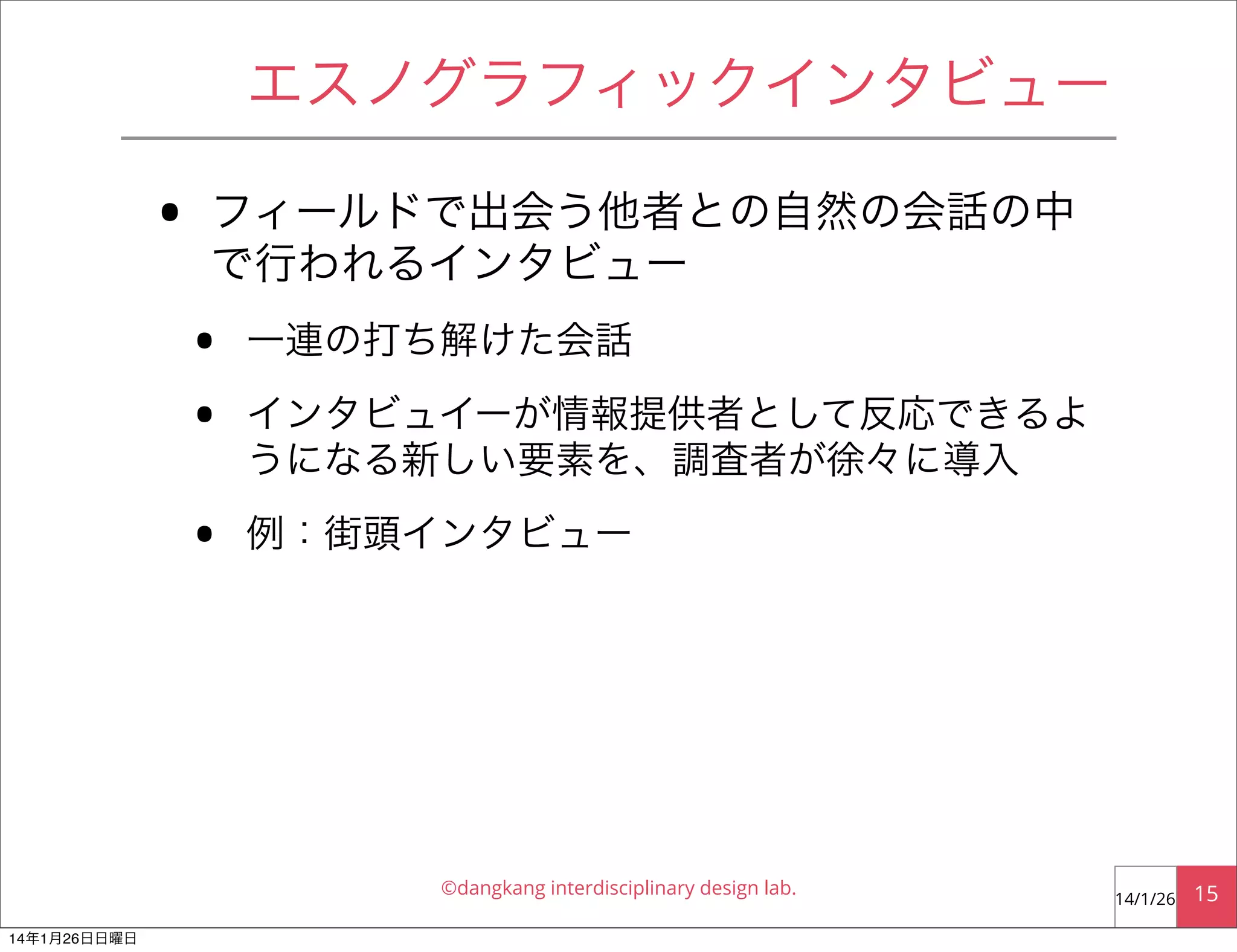 エスノグラフィックインタビュー

•

フィールドで出会う他者との自然の会話の中
で行われるインタビュー

•
•
•

一連の打ち解けた会話
インタビュイーが情報提供者として反応できるよ
うになる新しい要素を、調査者が徐々に導入
例：街頭インタビュー

©dangkang interdisciplinary design lab.
14年1月26日日曜日

14/1/26

15

 