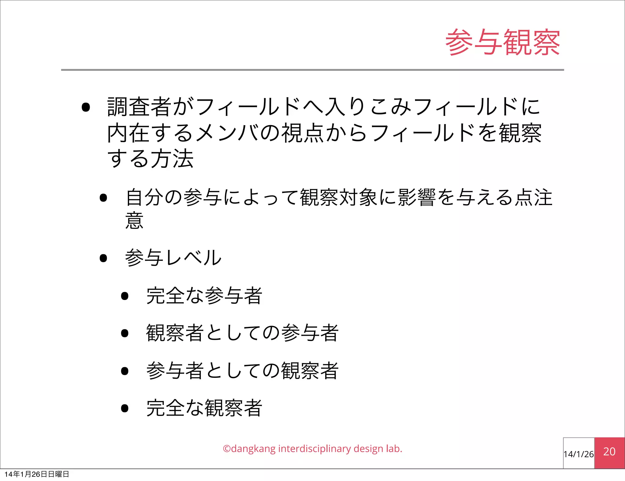 参与観察

•

調査者がフィールドへ入りこみフィールドに
内在するメンバの視点からフィールドを観察
する方法

•
•

自分の参与によって観察対象に影響を与える点注
意
参与レベル

•
•
•
•

完全な参与者
観察者としての参与者
参与者としての観察者
完全な観察者
©dangkang interdisciplinary design lab.

14年1月26日日曜日

14/1/26

20

 