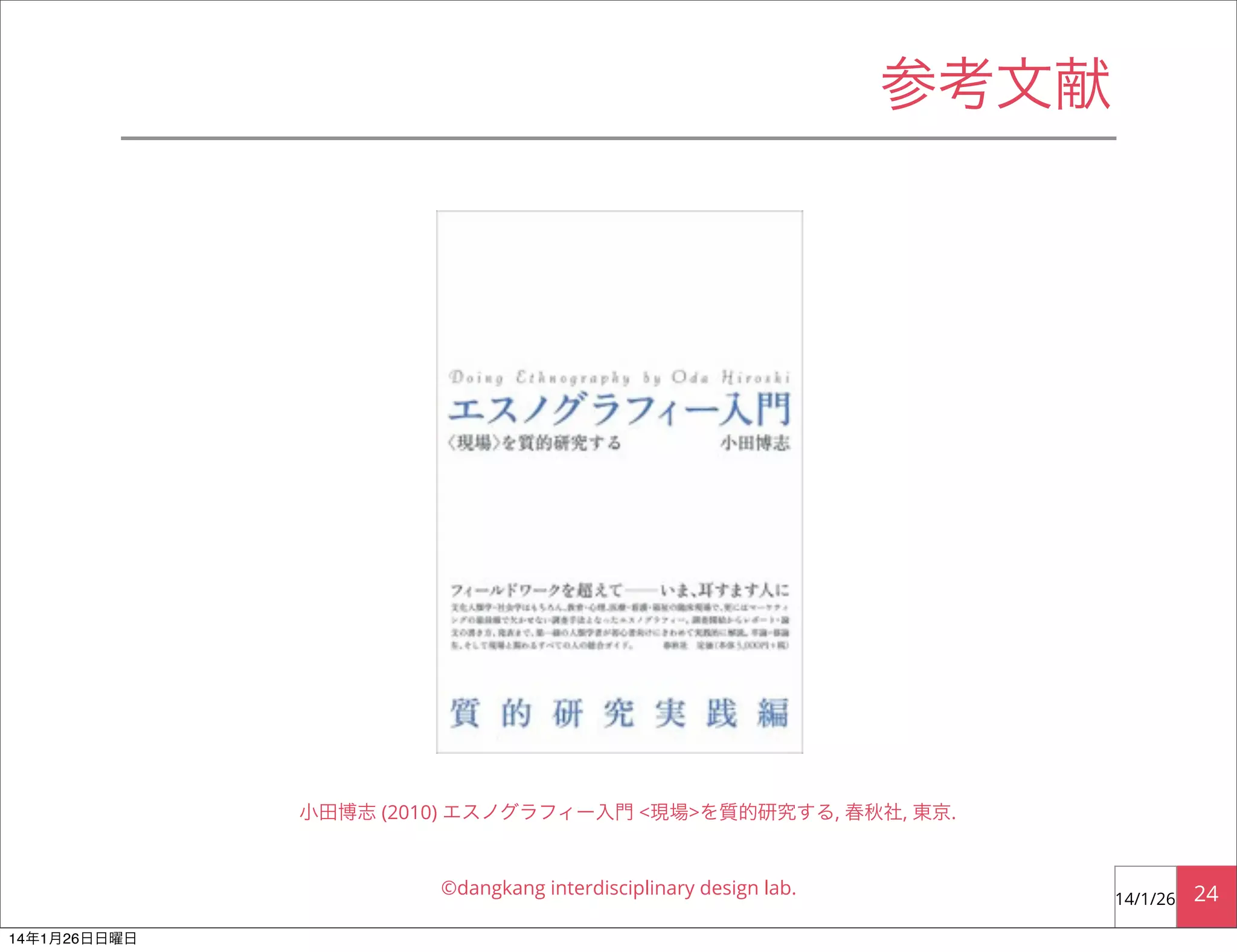 参考文献

小田博志 (2010) エスノグラフィー入門 <現場>を質的研究する, 春秋社, 東京.

©dangkang interdisciplinary design lab.
14年1月26日日曜日

14/1/26

24

 