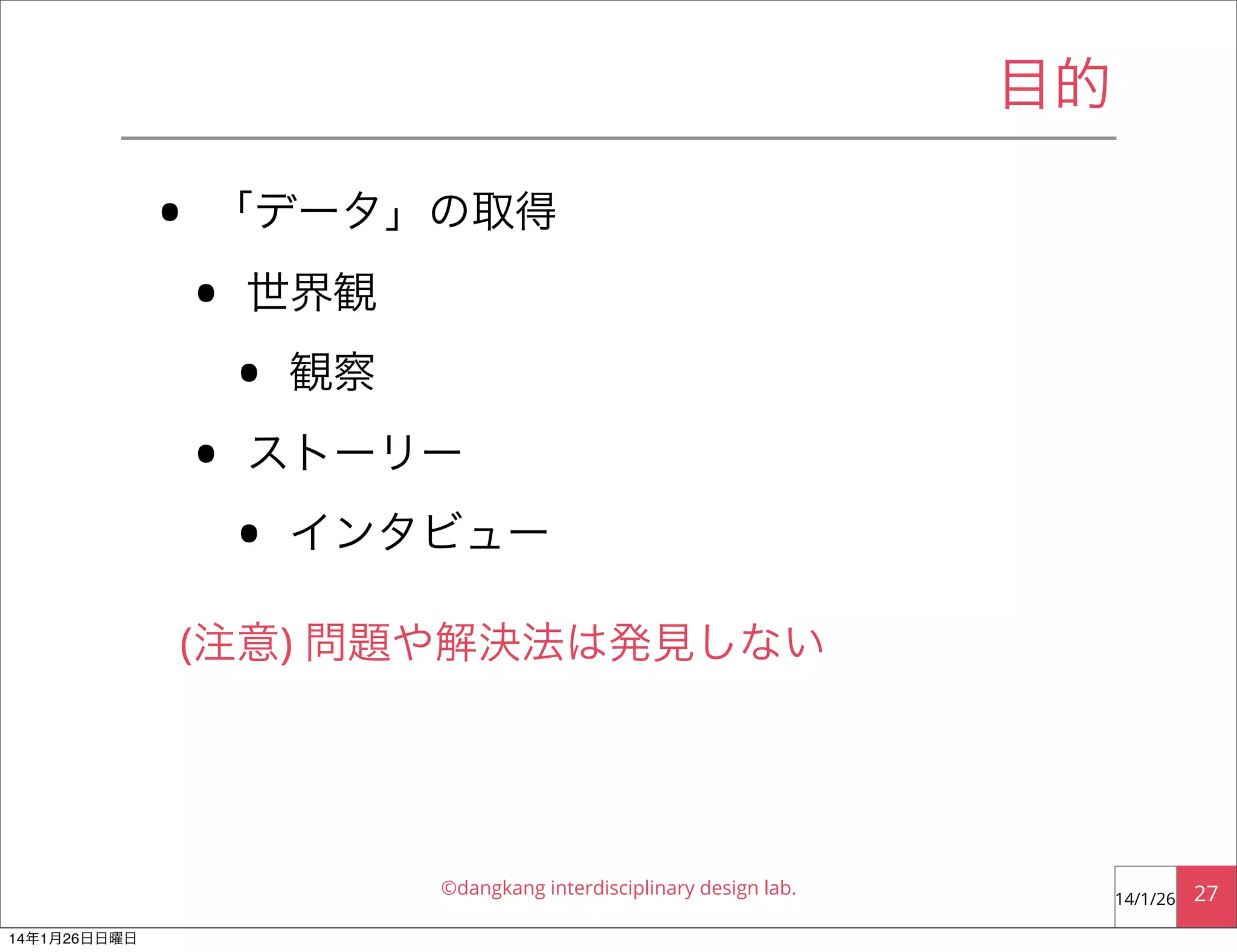 目的

•

「データ」の取得

•
•

世界観

•

観察

ストーリー

•

インタビュー

(注意) 問題や解決法は発見しない

©dangkang interdisciplinary design lab.
14年1月26日日曜日

14/1/26

27

 
