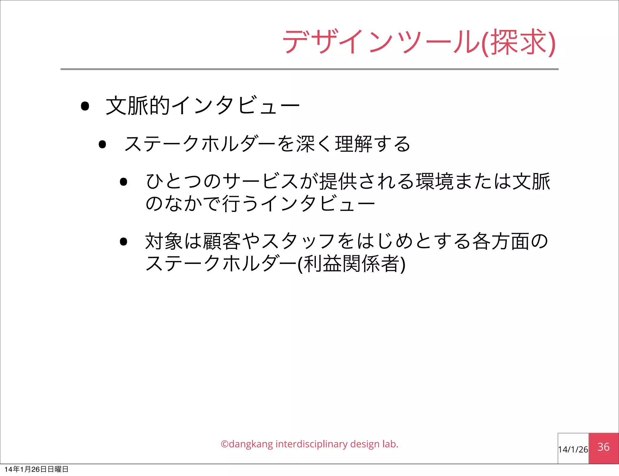 デザインツール(探求)

•

文脈的インタビュー

•

ステークホルダーを深く理解する

•

ひとつのサービスが提供される環境または文脈
のなかで行うインタビュー

•

対象は顧客やスタッフをはじめとする各方面の
ステークホルダー(利益関係者)

©dangkang interdisciplinary design lab.
14年1月26日日曜日

14/1/26

36

 