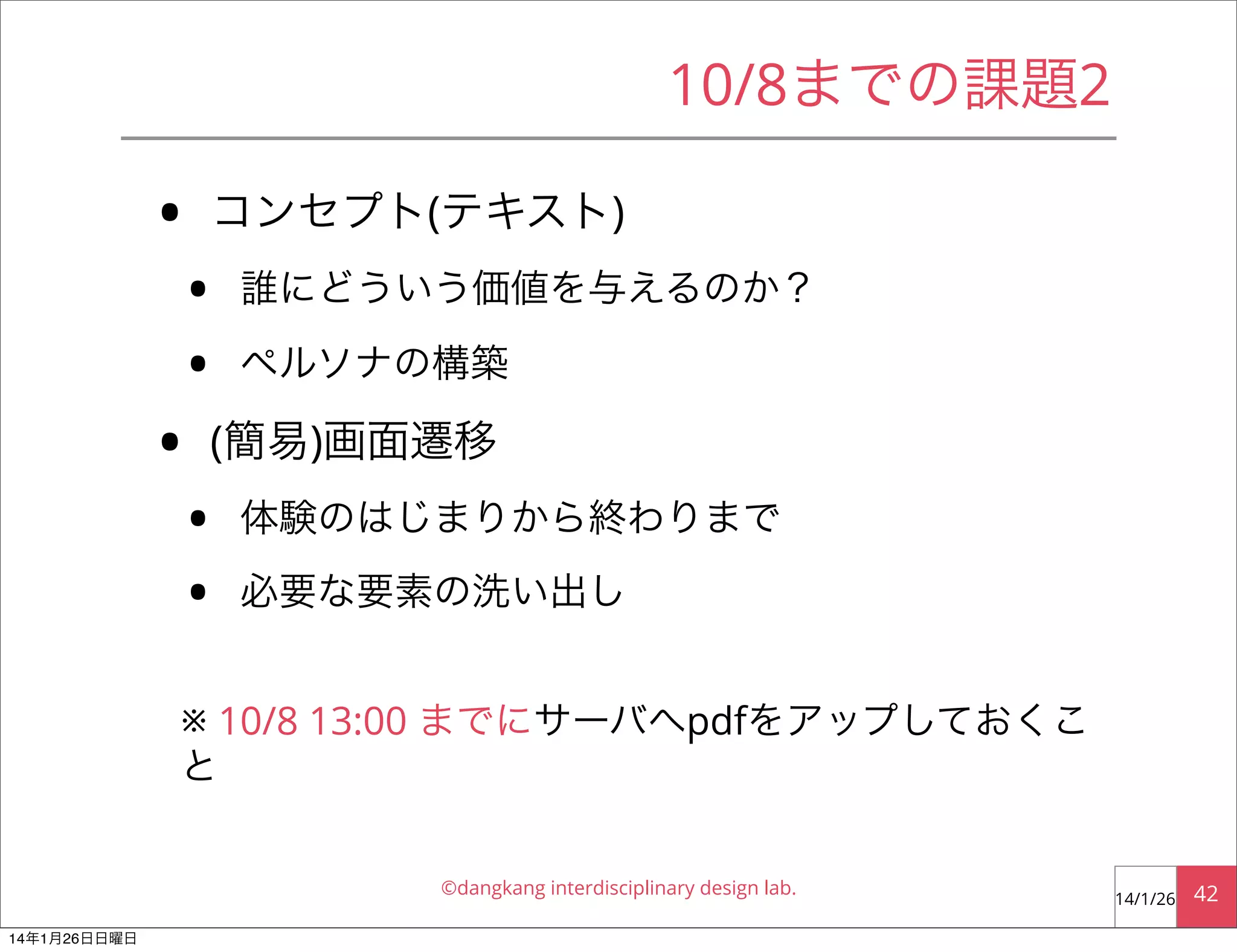 10/8までの課題2

•
•

コンセプト(テキスト)

•
•

誰にどういう価値を与えるのか？
ペルソナの構築

(簡易)画面遷移

•
•

体験のはじまりから終わりまで
必要な要素の洗い出し

※ 10/8 13:00 までにサーバへpdfをアップしておくこ
と
©dangkang interdisciplinary design lab.
14年1月26日日曜日

14/1/26

42

 