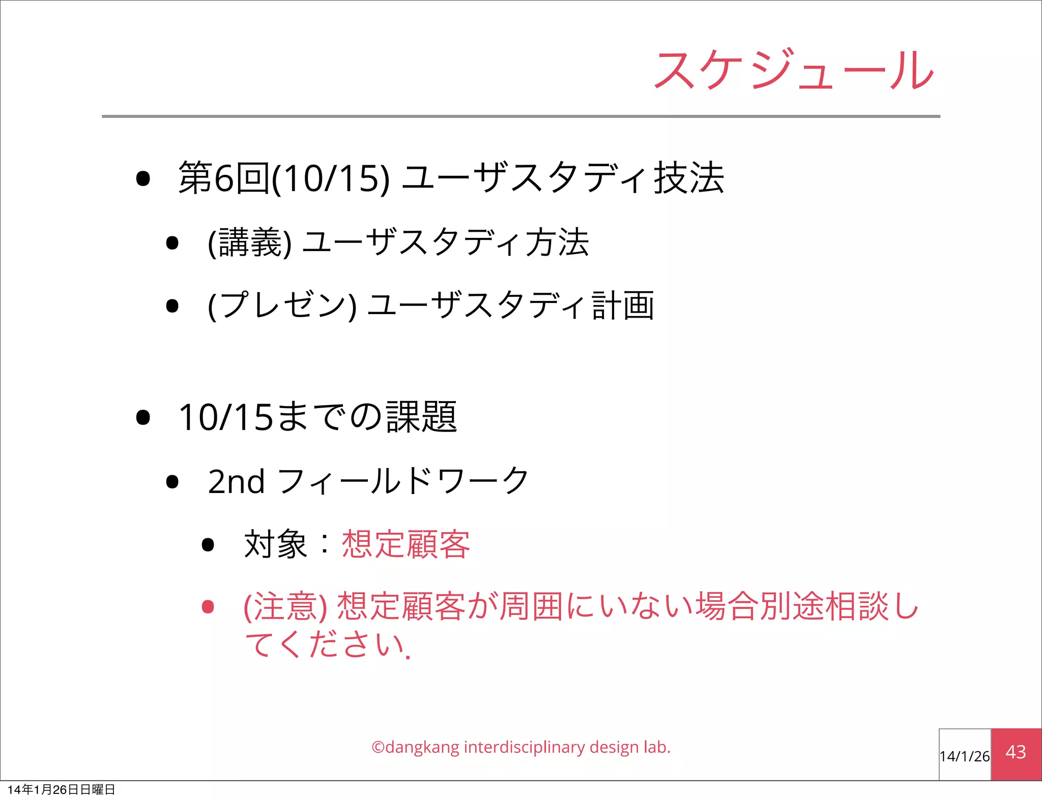 スケジュール

•
•

第6回(10/15) ユーザスタディ技法

•
•

(講義) ユーザスタディ方法
(プレゼン) ユーザスタディ計画

10/15までの課題

•

2nd フィールドワーク

•
•

対象：想定顧客
(注意) 想定顧客が周囲にいない場合別途相談し
てください．
©dangkang interdisciplinary design lab.

14年1月26日日曜日

14/1/26

43

 