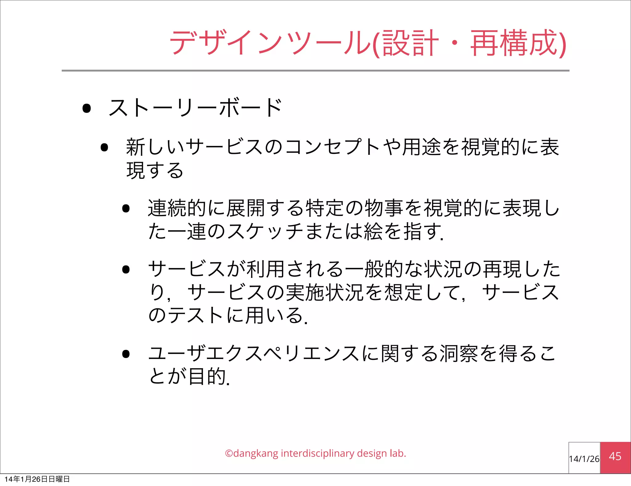 デザインツール(設計・再構成)

•

ストーリーボード

•

新しいサービスのコンセプトや用途を視覚的に表
現する

•
•
•

連続的に展開する特定の物事を視覚的に表現し
た一連のスケッチまたは絵を指す．
サービスが利用される一般的な状況の再現した
り，サービスの実施状況を想定して，サービス
のテストに用いる．
ユーザエクスペリエンスに関する洞察を得るこ
とが目的．

©dangkang interdisciplinary design lab.
14年1月26日日曜日

14/1/26

45

 