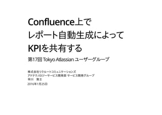 Confluence上で
レポート自動生成によって
KPIを共有する
第17回TokyoAtlassianユーザーグループ
株式会社リクルートコミュニケーションズ
アドテクノロジーサービス開発部 サービス開発グループ
早川　敦士
2016年1月25日
 