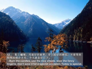 12 。 點上蠟燭，用最好的被單，穿上最好的睡衣，不要等到
特殊的場合才用。今天就是好日子。
 - Burn the candles, use the nice sheets, wear the fancy
lingerie. Don't save it for a special occasion. Today is special.
 