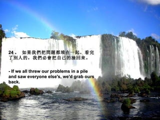 24 。 如果我們把問題都堆在一起，看完
了別人的，我們必會把自己的撿回來。
 
- If we all threw our problems in a pile
and saw everyone else's, we'd grab ours
back.
 
