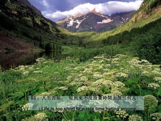 03 。人生苦短， 短到來不及浪費時間去恨任何人。

  - Life is too short to waste time hating anyone.
 