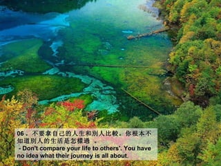 06 。 不要拿自己的人生和別人比較。你根本不
知道別人的生活是怎 樣過 。
- Don't compare your life to others'. You have
no idea what their journey is all about.
                                  about
 