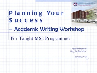 Planning Your Success –  Academic Writing Workshop For Taught MSc Programmes Deborah Morrison Bing Wu Berberich  January 2012 