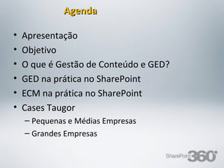 Agenda

•   Apresentação
•   Objetivo
•   O que é Gestão de Conteúdo e GED?
•   GED na prática no SharePoint
•   ECM na prática no SharePoint
•   Cases Taugor
    – Pequenas e Médias Empresas
    – Grandes Empresas


20/03/13    Av. Unisinos , 550 - Tecnosinos – Sala 201 | São Leopoldo / RS   2   + 55 51 3091 2271
 