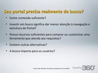Seu portal precisa realmente de busca?
 • Existe conteúdo suficiente?
 • Investir em busca significa dar menor atenção à navegação e
   estrutura do Portal?
 • Possui recursos suficientes para comprar ou customizar uma
   ferramenta que atenda aos requisitos?
 • Existem outras alternativas?
 • A busca importa para os usuários?




                         Fonte: Peter Morville. Information Architecture for the WWW.
 20/03/13      Av. Unisinos , 550 - Tecnosinos – Sala 201 | São Leopoldo / RS           56   + 55 51 3091 2271
 
