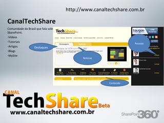 http://www.canaltechshare.com.br

CanalTechShare
Comunidade do Brasil que fala sobre
SbarePoint.
-Vídeos
-Tutoriais
                                                                                                Pessoas
-Artigos          Destaques
-Blogs
-MySite
                                                            Notícias




                                                                                    Conteúdo




 20/03/13                 Av. Unisinos , 550 - Tecnosinos – Sala 201 | São Leopoldo / RS   70     + 55 51 3091 2271
 