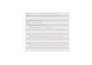 import {Inject} from 1 'di/annotations'; 
2 import {Electricity} from '../electricity'; 
3 
4 @Inject(Electricity) 
5 export class Heater { 
6 constructor(electricity) { 
7 this.electricity = electricity; 
8 } 
9 
10 on() { 
11 console.log('Turning on the coffee heater...'); 
12 } 
13 
14 off() { 
15 console.log('Turning off the coffee heater...'); 
16 } 
17 } 
 