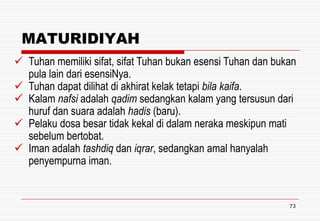 MATURIDIYAH
 Tuhan memiliki sifat, sifat Tuhan bukan esensi Tuhan dan bukan
pula lain dari esensiNya.
 Tuhan dapat dilihat di akhirat kelak tetapi bila kaifa.
 Kalam nafsi adalah qadim sedangkan kalam yang tersusun dari
huruf dan suara adalah hadis (baru).
 Pelaku dosa besar tidak kekal di dalam neraka meskipun mati
sebelum bertobat.
 Iman adalah tashdiq dan iqrar, sedangkan amal hanyalah
penyempurna iman.

73

 