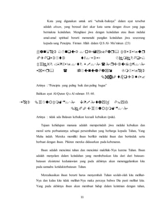 Kata yang digunakan untuk arti “sebaik-baiknya” dalam ayat tersebut 
adalah ahsan, yang berasal dari akar kata sama dengan ihsan yang juga 
bermakna keindahan. Menghiasi jiwa dengan keindahan atau ihsan melalui 
amal-amal spiritual berarti memenuhi pangilan keindahan jiwa seseorang 
kepada sang Pencipta. Firman Allah dalam Q.S Al- Mu’minun (23) 
    
   
     
    
11 
  
Artinya : “Pencipta yang paling baik dan paling bagus” 
Bahkan ayat Al-Quran Q.s Al rahman 55: 60. 
    
  
Artinya : tidak ada Balasan kebaikan kecuali kebaikan (pula). 
Tujuan kehidupan manusia adalah memperindah jiwa melalui kebaikan dan 
moral serta perbuatannya sebagai persembahan yang berharga kepada Tuhan, Yang 
Maha indah. Mereka memiliki ihsan berfikir melalui ihsan dan bertindak serta 
berbuat dengan ihsan. Pikiran mereka didasarkan pada kebenaran. 
Ihsan adalah mencintai tuhan dan mencintai makhluk-Nya karena Tuhan. Ihsan 
adalah menyelam dalam keindahan yang membebaskan kita dari dari batasan-batasan 
eksistensi keduniawian yang pada akhirnya akan menenggelamkan kita 
pada samudra ketidakterbatasan Tuhan. 
Merealisasikan ihsan berarti harus menyembah Tuhan seolah-olah kita melihat- 
Nya dan kalau kita tidak melihat-Nya maka percaya bahwa Dia pasti melihat kita. 
Yang pada akhirnya ihsan akan membuat hidup dalam keintman dengan tuhan, 
 