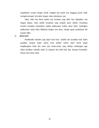 menjalankan sesuatu dengan sebaik mungkin dan penuh rasa tanggung jawab, tidak 
setengah-setengah dan tidak dengan sikap sekadarnya saja. 
Islam, Iman dan Ihsan adalah satu kesatuan yang tidak bisa dipisahkan satu 
dengan lainnya. Iman adalah keyakinan yang menjadi dasar akidah. Keyakinan 
tersebut kemudian diwujudkan melalui pelaksanaan kelima rukun Islam. Sedangkan 
pelaksanaan rukun Islam dilakukan dengan cara ihsan, sebagai upaya pendekatan diri 
kepada Allah. 
15 
V. PENUTUP 
Demikianlah makalah yang dapat kami buat. Apabila ada kesalahan baik dalam 
penulisan ataupun dalam materi kami pribadi mohon maaf. Kami sangat 
mengharapkan kritik dan saran dari teman-teman yang sifatnya membangun agar 
dalam penulisan makalah untuk ke depanya bisa lebih baik lagi. Semoga bermanfaat. 
Sekian dan terima kasih. 
 
