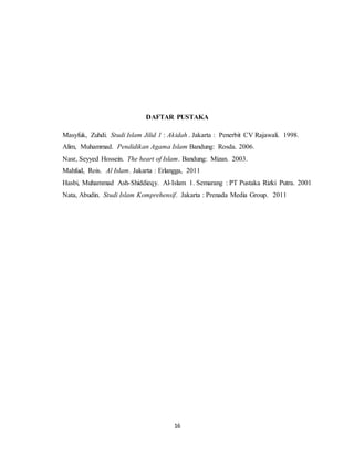 DAFTAR PUSTAKA 
Masyfuk, Zuhdi. Studi Islam Jilid 1 : Akidah . Jakarta : Penerbit CV Rajawali. 1998. 
Alim, Muhammad. Pendidikan Agama Islam Bandung: Rosda. 2006. 
Nasr, Seyyed Hossein. The heart of Islam. Bandung: Mizan. 2003. 
Mahfud, Rois. Al Islam. Jakarta : Erlangga, 2011 
Hasbi, Muhammad Ash-Shiddieqy. Al-Islam 1. Semarang : PT Pustaka Rizki Putra. 2001 
Nata, Abudin. Studi Islam Komprehensif. Jakarta : Prenada Media Group. 2011 
16 
