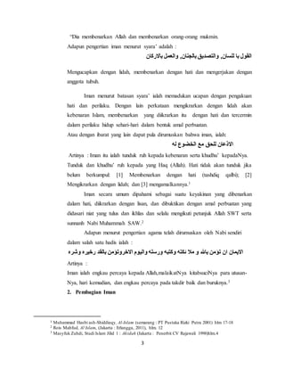 “Dia membenarkan Allah dan membenarkan orang-orang mukmin. 
Adapun pengertian iman menurut syara’ adalah : 
3 
القول با للسان, والتصديق بالجنان, والعمل بالاركان 
Mengucapkan dengan lidah, membenarkan dengan hati dan mengerjakan dengan 
anggota tubuh. 
Iman menurut batasan syara’ ialah memadukan ucapan dengan pengakuan 
hati dan perilaku. Dengan lain perkataan mengikrarkan dengan lidah akan 
kebenaran Islam, membenarkan yang diikrarkan itu dengan hati dan tercermin 
dalam perilaku hidup sehari-hari dalam bentuk amal perbuatan. 
Atau dengan ibarat yang lain dapat pula dirumuskan bahwa iman, ialah: 
الاذعان للحق مع الخضوع له 
Artinya : Iman itu ialah tunduk ruh kepada kebenaran serta khudhu’ kepadaNya. 
Tunduk dan khudhu’ ruh kepada yang Haq (Allah). Hati tidak akan tunduk jika 
belum berkumpul: [1] Membenarkan dengan hati (tashdiq qalbi); [2] 
Mengikrarkan dengan lidah; dan [3] mengamalkannya.1 
Iman secara umum dipahami sebagai suatu keyakinan yang dibenarkan 
dalam hati, diikrarkan dengan lisan, dan dibuktikan dengan amal perbuatan yang 
didasari niat yang tulus dan ikhlas dan selalu mengikuti petunjuk Allah SWT serta 
sunnanh Nabi Muhammah SAW.2 
Adapun menurut pengertian agama telah dirumuskan oleh Nabi sendiri 
dalam salah satu hadis ialah : 
الايمان ان تؤمن بالله و ملا ئكته وكتبه ورسله واليوم الاخروتؤمن بالقد رخيره وشره 
Artinya : 
Iman ialah engkau percaya kepada Allah,malaikatNya kitabsuciNya para utusan- 
Nya, hari kemudian, dan engkau percaya pada takdir baik dan buruknya.3 
2. Pembagian Iman 
1 Muhammad Hasbi ash-Shiddieqy, Al-Islam (semarang : PT Pustaka Rizki Putra 2001) hlm 17-18 
2 Rois Mahfud, Al Islam, (Jakarta : Erlangga, 2011), hlm. 12 
3 Masyfuk Zuhdi, Studi Islam Jilid 1 : Akidah (Jakarta : Penerbit CV Rajawali 1998)hlm.4 
 