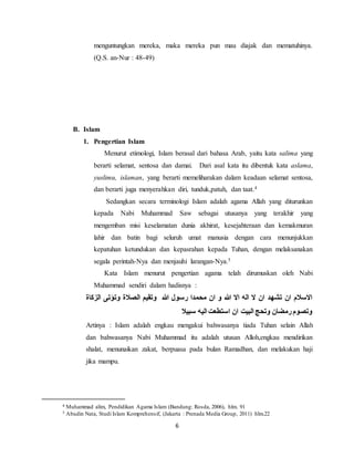 menguntungkan mereka, maka mereka pun mau diajak dan mematuhinya. 
(Q.S. an-Nur : 48-49) 
6 
B. Islam 
1. Pengertian Islam 
Menurut etimologi, Islam berasal dari bahasa Arab, yaitu kata salima yang 
berarti selamat, sentosa dan damai. Dari asal kata itu dibentuk kata aslama, 
yuslimu, islaman, yang berarti memeliharakan dalam keadaan selamat sentosa, 
dan berarti juga menyerahkan diri, tunduk,patuh, dan taat.4 
Sedangkan secara terminologi Islam adalah agama Allah yang diturunkan 
kepada Nabi Muhammad Saw sebagai utusanya yang terakhir yang 
mengemban misi keselamatan dunia akhirat, kesejahteraan dan kemakmuran 
lahir dan batin bagi seluruh umat manusia dengan cara menunjukkan 
kepatuhan ketundukan dan kepasrahan kepada Tuhan, dengan melaksanakan 
segala perintah-Nya dan menjauhi larangan-Nya.5 
Kata Islam menurut pengertian agama telah dirumuskan oleh Nabi 
Muhammad sendiri dalam hadisnya : 
الاسلام ان تشهد ان لا اله الا الله و ان محمدا رسول الله وتقيم الصلاة وتؤتى الزكاة 
وتصوم رمضان وتحج البيت ان استطعت اليه سبيلا 
Artinya : Islam adalah engkau mengakui bahwasanya tiada Tuhan selain Allah 
dan bahwasanya Nabi Muhammad itu adalah utusan Alloh,engkau mendirikan 
shalat, menunaikan zakat, berpuasa pada bulan Ramadhan, dan melakukan haji 
jika mampu. 
4 Muhammad alim, Pendidikan Agama Islam (Bandung: Rosda, 2006), hlm. 91 
5 Abudin Nata, Studi Islam Komprehensif, (Jakarta : Prenada Media Group, 2011) hlm.22 
 