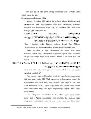 Dari hadis ini asal mula ajaran tentang rukun Islam yaitu : syahadat, shalat, 
zakat, puasa, dan haji.6 
2. Islam sebagai Pedoman Hidup 
Manusia diciptakan Allah didunia ini berfungsi sebagai khalifahnya untuk 
memakmurkan bumi, memberdayakan alam raya, membangun peradaban, 
ketertiban dan ketentraman hidup. Hal ini ditegaskan oleh Allah dalam 
firmanya (QS. Al-Baqarah :30) 
   
   
    
“Dan ( ingatlah) ketika Tuhanmu berfirman kepada Para Malaikat: 
"Sesungguhnya aku hendak menjadikan seorang khalifah di muka bumi." 
Fungsi kekhalifan ini harus dilaksanakan oleh setiap insan dengan 
semestinya dalam rangka menegakkan pengabdian kepada Allah (beribadah) 
sebagai satu-satunya tugas hidup manusia. Firman Allah dalam (Qs. Az- 
Zariyat : 56) 
     
  
“Dan aku tidak menciptakan jin dan manusia melainkan supaya mereka 
mengabdi kepada-Ku.” 
Agar manusia dapat melaksanakan fungsi dan tugas kehidupanaya dengan 
baik dan tepat, maka Allah SWT menurunkan undang-undang, aturan, dan 
ketentuanNya yaitu Dinul islam yang bersumber dari Alqur’an dan Sunah 
Nabi Muhammad SAW. Dengan berpedoman pada ajaran Islam, manusia 
dapat menjalankan fungsi dan tugas pengabdiannya kepada Allah dengan 
sebaik-baiknya. 
Islam sebagaimana dikemukakan di atas, adalah agama yang memiliki 
ajaran luhur . Apabila ajaran-ajaran Islam diketahui dan diamalkan setiap 
orang yang menyakininya, maka ia akan merasa aman dan damai dalam 
6 Masyfuk Zuhdi, Studi Islam Jilid 1 : Akidah (Jakarta : Penerbit CV Rajawali 1998)hlm.3 
7 
 