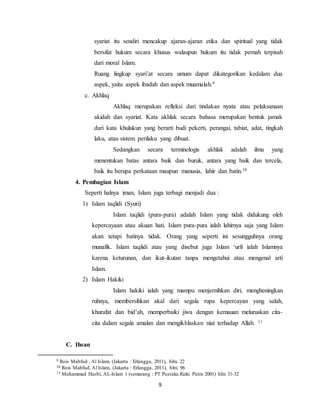 syariat itu sendiri mencakup ajaran-ajaran etika dan spiritual yang tidak 
bersifat hukum secara khusus walaupun hukum itu tidak pernah terpisah 
dari moral Islam. 
Ruang lingkup syari’at secara umum dapat dikategorikan kedalam dua 
aspek, yaitu aspek ibadah dan aspek muamalah.9 
9 
c. Akhlaq 
Akhlaq merupakan refleksi dari tindakan nyata atau pelaksanaan 
akidah dan syariat. Kata akhlak secara bahasa merupakan bentuk jamak 
dari kata khulukun yang berarti budi pekerti, perangai, tabiat, adat, tingkah 
laku, atau sistem perilaku yang dibuat. 
Sedangkan secara terminologis akhlak adalah ilmu yang 
menentukan batas antara baik dan buruk, antara yang baik dan tercela, 
baik itu berupa perkataan maupun manusia, lahir dan batin.10 
4. Pembagian Islam 
Seperti halnya iman, Islam juga terbagi menjadi dua : 
1) Islam taqlidi (Syuri) 
Islam taqlidi (pura-pura) adalah Islam yang tidak didukung oleh 
kepercayaan atau akuan hati. Islam pura-pura ialah lahirnya saja yang Islam 
akan tetapi batinya tidak. Orang yang seperti ini sesungguhnya orang 
munafik. Islam taqlidi atau yang disebut juga Islam ‘urfi ialah Islamnya 
karena keturunan, dan ikut-ikutan tanpa mengetahui atau mengenal arti 
Islam. 
2) Islam Hakiki 
Islam hakiki ialah yang mampu menjernihkan diri, mengheningkan 
ruhnya, membersihkan akal dari segala rupa kepercayan yang salah, 
khurafat dan bid’ah, memperbaiki jiwa dengan kemauan meluruskan cita-cita 
dalam segala amalan dan mengikhlaskan niat terhadap Allah. 11 
C. Ihsan 
9 Rois Mahfud , Al Islam, (Jakarta : Erlangga, 2011), hlm. 22 
10 Rois Mahfud, Al Islam, (Jakarta : Erlangga, 2011), hlm. 96 
11 Muhammad Hasbi, AL-Islam 1 (semarang : PT Pustaka Rizki Putra 2001) hlm 31-32 
 