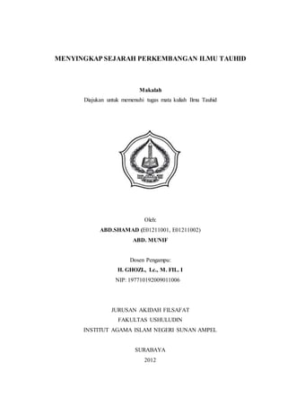 MENYINGKAP SEJARAH PERKEMBANGAN ILMU TAUHID
Makalah
Diajukan untuk memenuhi tugas mata kuliah Ilmu Tauhid
Oleh:
ABD.SHAMAD (E01211001, E01211002)
ABD. MUNIF
Dosen Pengampu:
H. GHOZI., Lc., M. FIL. I
NIP: 197710192009011006
JURUSAN AKIDAH FILSAFAT
FAKULTAS USHULUDIN
INSTITUT AGAMA ISLAM NEGERI SUNAN AMPEL
SURABAYA
2012
 