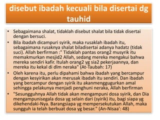 disebut ibadah kecuali bila disertai dg 
tauhid 
• Sebagaimana shalat, tidaklah disebut shalat bila tidak disertai 
dengan bersuci. 
• Bila ibadah dicampuri syirik, maka rusaklah ibadah itu, 
sebagaimana rusaknya shalat biladisertai adanya hadatz (tidak 
suci). Allah berfirman :" Tidaklah pantas orang2 musyrik itu 
memakmurkan mesjid2 Allah, sedang mereka mengakui bahwa 
mereka sendiri kafir. Itulah orang2 yg sia2 pekerjaannya, dan 
mereka itu kekal di dlm neraka" (At-Taubah: 17) 
• Oleh karena itu, perlu dipahami bahwa ibadah yang bercampur 
dengan kesyirikan akan merusak ibadah itu sendiri. Dan ibadah 
yang bercampur dengan syirik itu akanmenggugurkan amal 
sehingga pelakunya menjadi penghuni neraka, Allah berfirman 
• "Sesungguhnya Allah tidak akan mengampuni dosa syirik, dan Dia 
mengampunisegala dosa yg selain dari (syirik) itu, bagi siapa yg 
dikehendaki-Nya. Barangsiapa yg mempersekutukan Allah, maka 
sungguh ia telah berbuat dosa yg besar." (An-Nisaa': 48) 
 