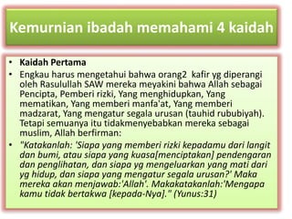 Kemurnian ibadah memahami 4 kaidah 
• Kaidah Pertama 
• Engkau harus mengetahui bahwa orang2 kafir yg diperangi 
oleh Rasulullah SAW mereka meyakini bahwa Allah sebagai 
Pencipta, Pemberi rizki, Yang menghidupkan, Yang 
mematikan, Yang memberi manfa'at, Yang memberi 
madzarat, Yang mengatur segala urusan (tauhid rububiyah). 
Tetapi semuanya itu tidakmenyebabkan mereka sebagai 
muslim, Allah berfirman: 
• "Katakanlah: 'Siapa yang memberi rizki kepadamu dari langit 
dan bumi, atau siapa yang kuasa[menciptakan] pendengaran 
dan penglihatan, dan siapa yg mengeluarkan yang mati dari 
yg hidup, dan siapa yang mengatur segala urusan?' Maka 
mereka akan menjawab:'Allah'. Makakatakanlah:'Mengapa 
kamu tidak bertakwa [kepada-Nya]." (Yunus:31) 
 
