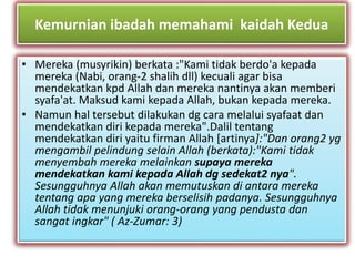 Kemurnian ibadah memahami kaidah Kedua 
• Mereka (musyrikin) berkata :"Kami tidak berdo'a kepada 
mereka (Nabi, orang-2 shalih dll) kecuali agar bisa 
mendekatkan kpd Allah dan mereka nantinya akan memberi 
syafa'at. Maksud kami kepada Allah, bukan kepada mereka. 
• Namun hal tersebut dilakukan dg cara melalui syafaat dan 
mendekatkan diri kepada mereka".Dalil tentang 
mendekatkan diri yaitu firman Allah [artinya]:"Dan orang2 yg 
mengambil pelindung selain Allah (berkata):"Kami tidak 
menyembah mereka melainkan supaya mereka 
mendekatkan kami kepada Allah dg sedekat2 nya". 
Sesungguhnya Allah akan memutuskan di antara mereka 
tentang apa yang mereka berselisih padanya. Sesungguhnya 
Allah tidak menunjuki orang-orang yang pendusta dan 
sangat ingkar" ( Az-Zumar: 3) 
 