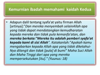 Kemurnian ibadah memahami kaidah Kedua 
• Adapun dalil tentang syafa'at yaitu firman Allah 
[artinya]:"Dan mereka menyembah selainAllah apa 
yang tidak dapat mendatangkan kemudharatan 
kepada mereka dan tidak pula kemanfa'atan, dan 
mereka berkata:"Mereka itu adalah pemberi syafa'at 
kepada kami di sisi Allah". Katakanlah:"Apakah kamu 
mengabarkan kepada Allah apa yang tidak diketahui- 
Nya dilangit dan tidak [pula] di bumi" Maha Suci Allah 
dan Maha Tinggi dari apa yang mereka 
mempersekutukan [itu]." (Yuunus: 18) 
 