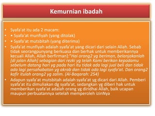 Kemurnian ibadah 
• Syafa'at itu ada 2 macam: 
• • Syafa'at munfiyah (yang ditolak) 
• • Syafa'at mutsbitah (yang diterima) 
• Syafa'at munfiyah adalah syafa'at yang dicari dari selain Allah. Sebab 
tidak seorangpunyang berkuasa dan berhak untuk memberikannya 
kecuali Allah, Allah berfirman]:"Hai orang2 yg beriman, belanjakanlah 
[di jalan Allah] sebagian dari rezki yg telah Kami berikan kepadamu 
sebelum datang hari yg pada hari itu tidak ada lagi jual beli dan tidak 
ada lagi persahabatan yg akrab dan tidak ada lagi syafa'at. Dan orang2 
kafir itulah orang2 yg zalim. (Al-Baqarah: 254) 
• Adapun syafa'at mutsbitah adalah syafa'at yg dicari dari Allah. Pemberi 
syafa'at itu dimuliakan dg syafa'at, sedangkan yg diberi hak untuk 
memberikan syafa'at adalah orang yg diridhai Allah, baik ucapan 
maupun perbuatannya setelah memperoleh izinNya 
 