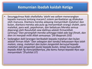 Kemurnian ibadah kaidah Ketiga 
• Sesungguhnya Nabi shallallahu 'alaihi wa sallam menerangkan 
kapada manusia tentang macam2 sistem peribadatan yg dilakukan 
oleh manusia. Diantara mereka adayang menyembah matahari dan 
bulan, diantara mereka ada pula yg menyembah orang2 shaleh, para 
malaikat, para wali, pepohonan, dan bebatuan.Mereka semua 
diperangi oleh Rasulullah saw dalilnya adalah firmanAllah 
[artinya]:"Dan perangilah mereka sehingga tidak ada lagi fitnah, dan 
dien ini menjadi milik Allah semuanya."(Al-Baqarah:193) 
• Sedangkan dalil larangan beribadah kepada matahari dan bulan 
adalah firman Allah "Dan sebagian dari tanda2 kekuasaan-Nya ialah 
malam, siang, matahari dan bulan.Janganlah bersujud kepada 
matahari dan janganlah [pula] kepada bulan, tetapi bersujudlah 
kepada Allah Yg menciptakannya, jika kamu hanya kepada-Nya saja 
menyembah."(Fushilat:37) 
 