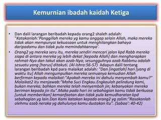 Kemurnian ibadah kaidah Ketiga 
• Dan dalil larangan beribadah kepada orang2 shaleh adalah: 
"Katakanlah:'Panggillah mereka yg kamu anggap selain Allah, maka mereka 
tidak akan mempunyai kekuasaan untuk menghilangkan bahaya 
daripadamu dan tidak pula memindahkannya'. 
• Orang2 yg mereka seru itu, mereka sendiri mencari jalan kpd Rabb mereka 
siapa di antara mereka yg lebih dekat [kepada Allah] dan mengharapkan 
rahmat-Nya dan takut akan azab-Nya; sesungguhnya azab Rabbmu adalah 
sesuatu yang [harus] ditakuti. (Al-Ishra:56-57) Adapun dalil tentang 
larangan beribadah kpd para malaikat adalah: "Dan [ingatlah] hari [yang di 
waktu itu] Allah mengumpulkan mereka semuanya kemudian Allah 
berfirman kepada malaikat:"Apakah mereka ini dahulu menyembah kamu?" 
Malaikat2 itu menjawab:"Maha Suci Engkau.Engkaulah pelindung kami, 
bukan mereka; bahkan mereka telah menyembah jin; kebanyakan mereka 
beriman kepada jin itu".Maka pada hari ini sebahagian kamu tidak berkuasa 
[untuk memberikan] kemanfaatan dan tidak pula kemudharatan kpd 
sebahagian yg lain.Dan Kami katakan kepada orang2 yg zalim:"Rasakanlah 
olehmu azab neraka yg dahulunya kamu dustakan itu". (Sabaa': 40-42) 
 