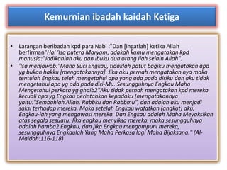 Kemurnian ibadah kaidah Ketiga 
• Larangan beribadah kpd para Nabi :"Dan [ingatlah] ketika Allah 
berfirman"Hai 'Isa putera Maryam, adakah kamu mengatakan kpd 
manusia:"Jadikanlah aku dan ibuku dua orang Ilah selain Allah". 
• 'Isa menjawab:"Maha Suci Engkau, tidaklah patut bagiku mengatakan apa 
yg bukan hakku [mengatakannya]. Jika aku pernah mengatakan nya maka 
tentulah Engkau telah mengetahui apa yang ada pada diriku dan aku tidak 
mengetahui apa yg ada pada diri-Mu. Sesungguhnya Engkau Maha 
Mengetahui perkara yg ghaib2"Aku tidak pernah mengatakan kpd mereka 
kecuali apa yg Engkau perintahkan kepadaku [mengatakannya 
yaitu:"Sembahlah Allah, Rabbku dan Rabbmu", dan adalah aku menjadi 
saksi terhadap mereka. Maka setelah Engkau wafatkan (angkat) aku, 
Engkau-lah yang mengawasi mereka. Dan Engkau adalah Maha Meyaksikan 
atas segala sesuatu. Jika engkau menyiksa mereka, maka sesungguhnya 
adalah hamba2 Engkau, dan jika Engkau mengampuni mereka, 
sesungguhnya Engkaulah Yang Maha Perkasa lagi Maha Bijaksana." (Al- 
Maidah:116-118) 
 