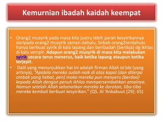 Kemurnian ibadah kaidah keempat 
• Orang2 musyrik pada masa kita justru lebih parah kesyirikannya 
daripada orang2 musyrik zaman dahulu. Sebab orang2terdahulu 
hanya berbuat syirik di kala lapang dan beribadah (berdoa) dg ikhlas 
di kala sempit. Adapun orang2 musyrik di masa kita melakukan 
syirik secara terus menerus, baik ketika lapang ataupun ketika 
terjepit. 
• Dalil yang menunjukkan hal ini adalah firman Allah ta’ala (yang 
artinya), “Apabila mereka sudah naik di atas kapal (dan diterpa 
ombak yang hebat, pen) maka mereka pun menyeru (berdoa) 
kepada Allah dengan penuh ikhlas mempersembahkan amalnya. 
Namun setelah Allah selamatkan mereka ke daratan, tiba-tiba 
mereka kembali berbuat kesyirikan.” (QS. Al ‘Ankabuut [29]: 65) 
 
