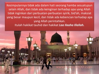 Kesimpulannya tidak ada dalam hati seorang hamba sesuatupun 
selain Allah, dan tidak ada keinginan terhadap apa yang Allah 
tidak inginkan dari perbuatan-perbuatan syirik, bid’ah, maksiat 
yang besar maupun kecil, dan tidak ada kebencian terhadap apa 
yang Allah perintahkan. 
Itulah hakikat tauhid dan hakikat Laa Ilaaha Illallah. 
