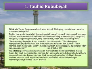 1. Tauhid Rububiyah 
• Tidak ada Tuhan Penguasa seluruh alam kecuali Allah yang menciptakan mereka 
dan memberinya rizki. 
• Tauhid macam ini juga telah dinyatakan oleh orang2 musyrik pada masa2 pertama 
dahulu. Mereka menyatakan bahwa Allah semata yang Maha Pencipta, Penguasa, 
Pengatur, Yang Menghidupkan,Yang Mematikan, tidak ada sekutu bagi-Nya. 
• “Dan sesungguhnya jika kamu tanyakan kepada mereka: “Siapakah yang 
menjadikan langit dan bumi dan menundukkan matahari dan bulan?” Tentu 
mereka akan menjawab: “Allah” maka betapakah mereka (dapat) dipalingkan (dari 
jalan yang benar)” (Al Ankabut 61) 
• Akan tetapi pernyataan dan persaksian mereka tidak membuat mereka masuk 
Islam dan tidak membebaskan mereka dari api neraka serta tidak melindungi harta 
dan darah mereka, karena mereka tidak mewujudkan tauhid Uluhiyah, bahkan 
mereka berbuat syirik kepada Allah dalam beribadah kepada-Nya dengan 
memalingkannya kepada selain mereka 
 